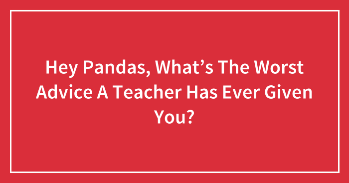 Hey Pandas, What’s The Worst Advice A Teacher Has Ever Given You? (Closed)