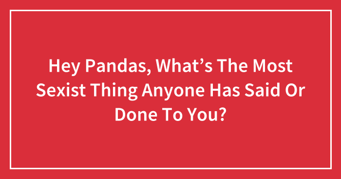 Hey Pandas, What’s The Most Sexist Thing Anyone Has Said Or Done To You? (Closed)