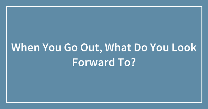 When You Go Out, What Do You Look Forward To?
