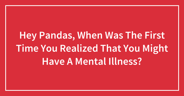Hey Pandas, When Was The First Time You Realized That You Might Have A Mental Illness? (Closed)