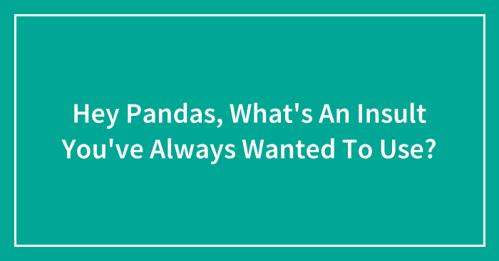Hey Pandas, What’s An Insult You’ve Always Wanted To Use? (Closed)