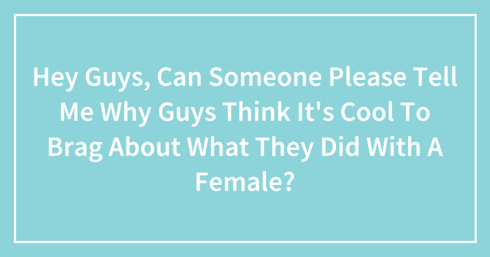 Hey Guys, Can Someone Please Tell Me Why Guys Think It’s Cool To Brag About What They Did With A Female?