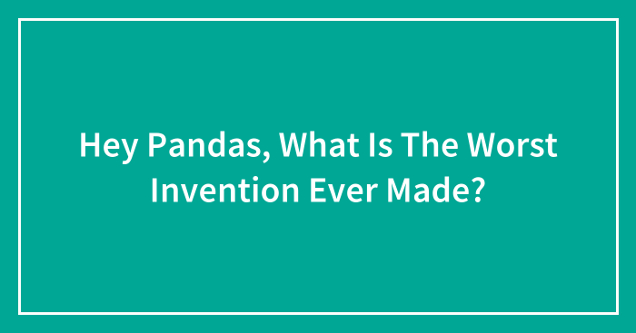 Hey Pandas, What Is The Worst Invention Ever Made?