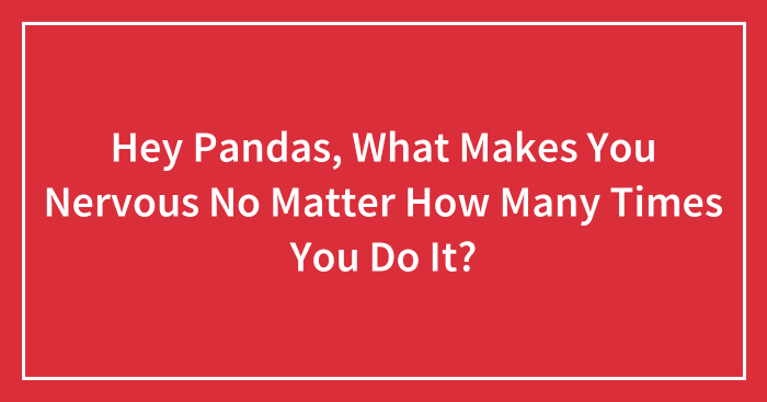 Hey Pandas, What Makes You Nervous No Matter How Many Times You Do It? (Closed)