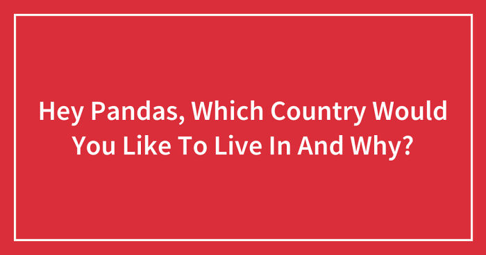 Hey Pandas, Which Country Would You Like To Live In And Why? (Closed)