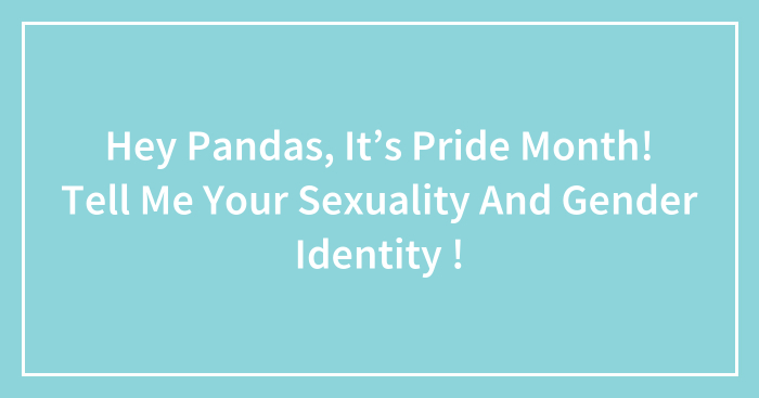 Hey Pandas, It’s Pride Month! Tell Me Your Sexuality And Gender Identity ! (Closed)