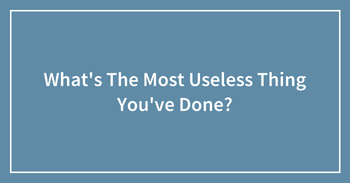 What’s The Most Useless Thing You’ve Done?