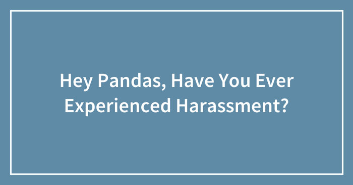 Hey Pandas, Have You Ever Experienced Harassment? (Closed)