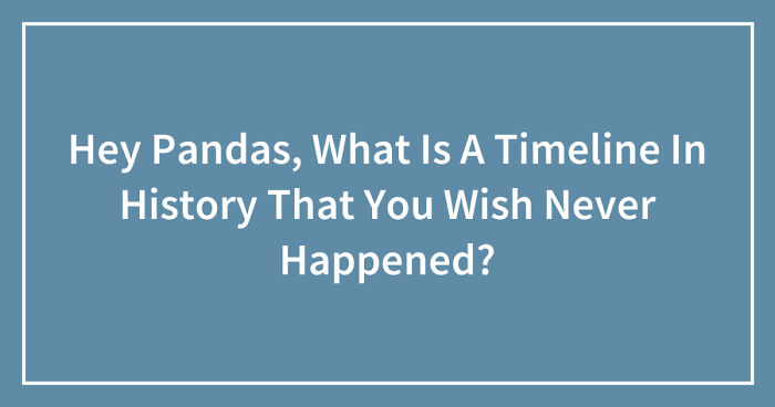 Hey Pandas, What Is A Timeline In History That You Wish Never Happened? (Closed)