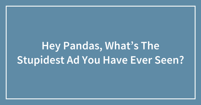 Hey Pandas, What’s The Stupidest Ad You Have Ever Seen?