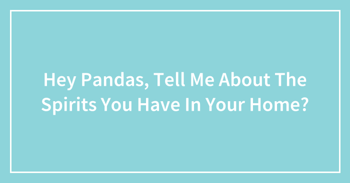 Hey Pandas, Tell Me About The Spirits You Have In Your Home? (Closed)