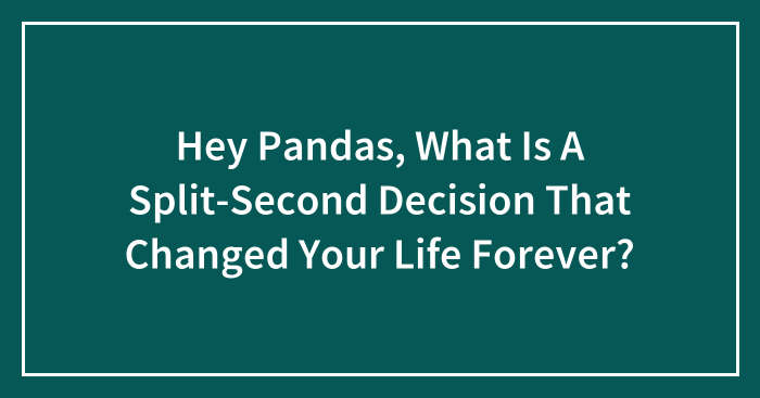 Hey Pandas, What Is A Split-Second Decision That Changed Your Life Forever? (Closed)