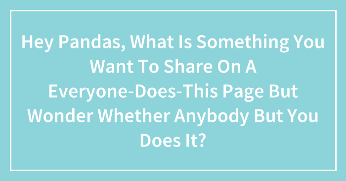 Hey Pandas, What Is Something You Want To Share On A Everyone-Does-This Page But Wonder Whether Anybody But You Does It? (Closed)