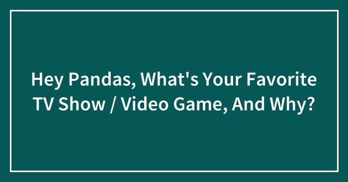 Hey Pandas, What’s Your Favorite TV Show / Video Game, And Why?