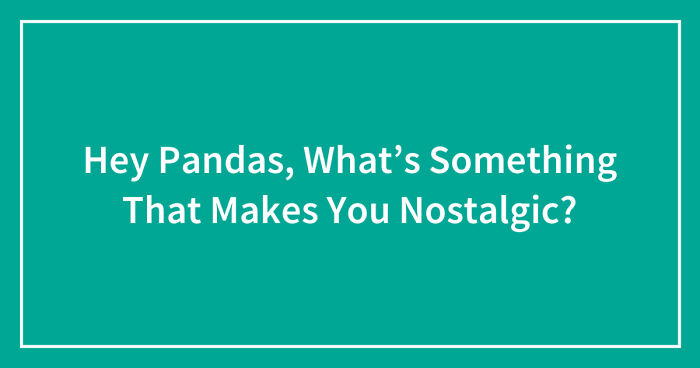 Hey Pandas, What’s Something That Makes You Nostalgic? (Closed)