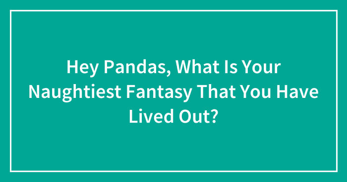 Hey Pandas, What Is Your Naughtiest Fantasy That You Have Lived Out? (Closed)