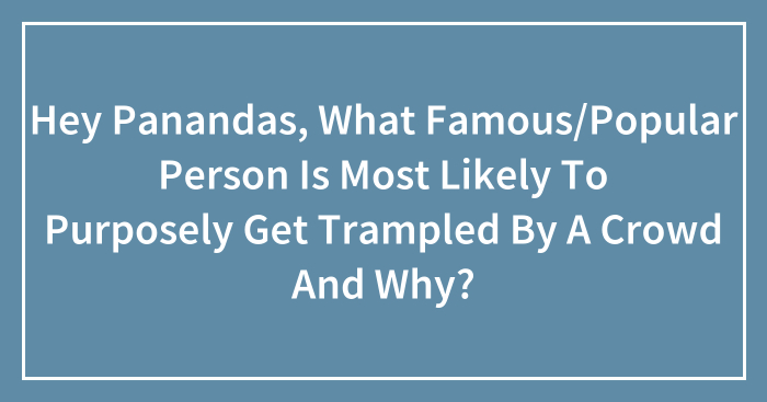 Hey Panandas, What Famous/Popular Person Is Most Likely To Purposely Get Trampled By A Crowd And Why?
