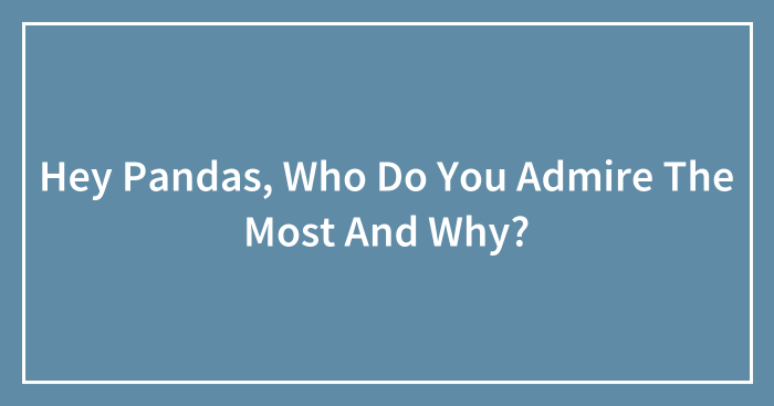 Hey Pandas, Who Do You Admire The Most And Why? (Closed)