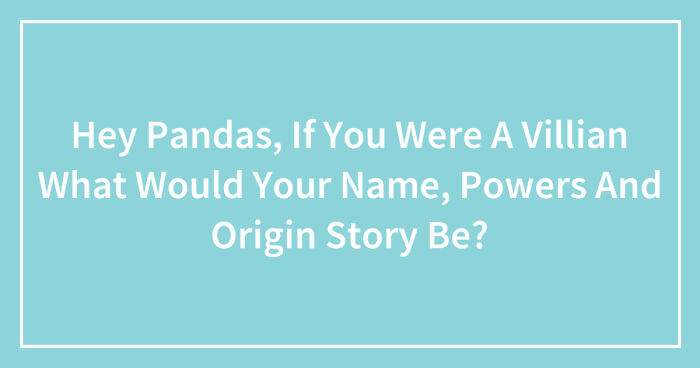 Hey Pandas, If You Were A Villain What Would Your Name, Powers, And Origin Story Be? (Closed)