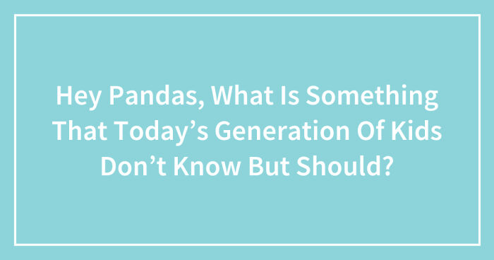 Hey Pandas, What Is Something That Today’s Generation Of Kids Don’t Know But Should?