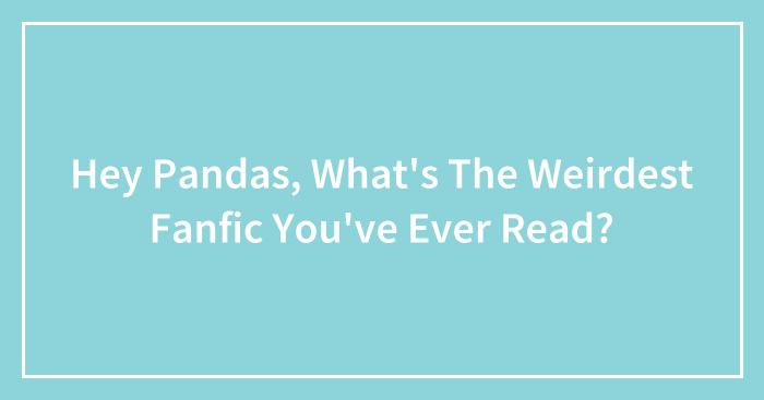 Hey Pandas, What’s The Weirdest Fanfic You’ve Ever Read?