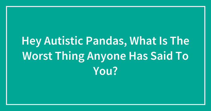 Hey Autistic Pandas, What Is The Worst Thing Anyone Has Said To You? (Closed)