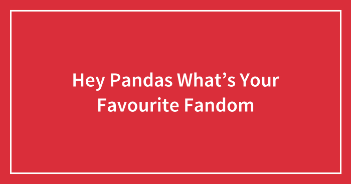 Hey Pandas What’s Your Favourite Fandom