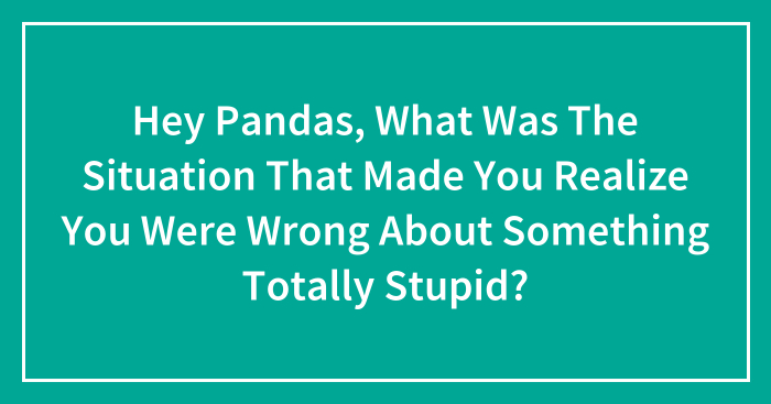 Hey Pandas, What Was The Situation That Made You Realize You Were Wrong About Something Totally Stupid? (Closed)