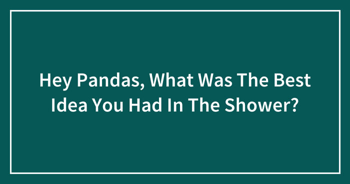 Hey Pandas, What Was The Best Idea You Had In The Shower? (Closed)