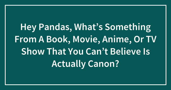 Hey Pandas, What’s Something From A Book, Movie, Anime, Or TV Show That You Can’t Believe Is Actually Canon? (Closed)