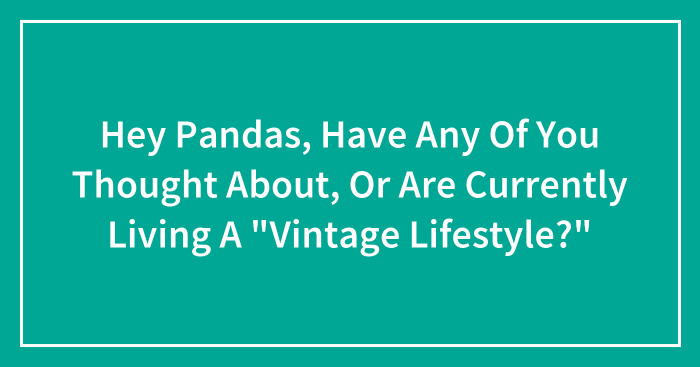 Hey Pandas, Have Any Of You Thought About, Or Are Currently Living A “Vintage Lifestyle?”