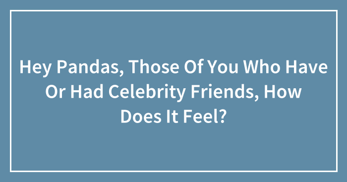 Hey Pandas, Those Of You Who Have Or Had Celebrity Friends, How Does It Feel?