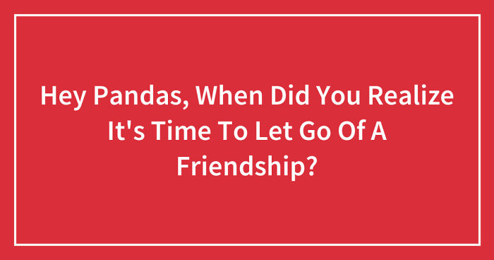 Hey Pandas, When Did You Realize It’s Time To Let Go Of A Friendship? (Closed)