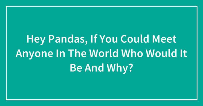 Hey Pandas, If You Could Meet Anyone In The World Who Would It Be And Why? (Closed)