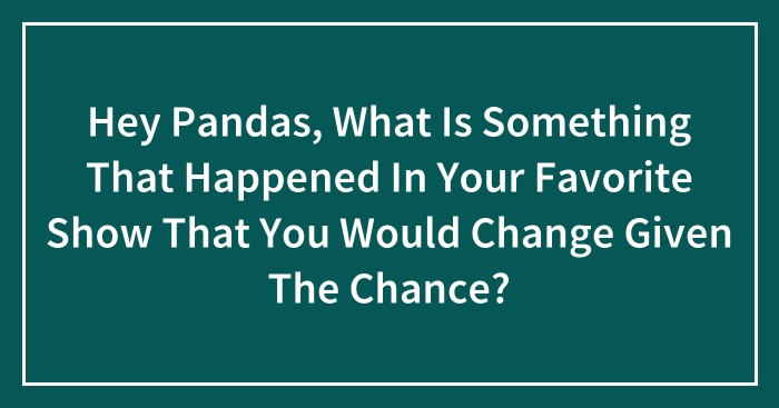 Hey Pandas, What Is Something That Happened In Your Favorite Show That You Would Change Given The Chance?
