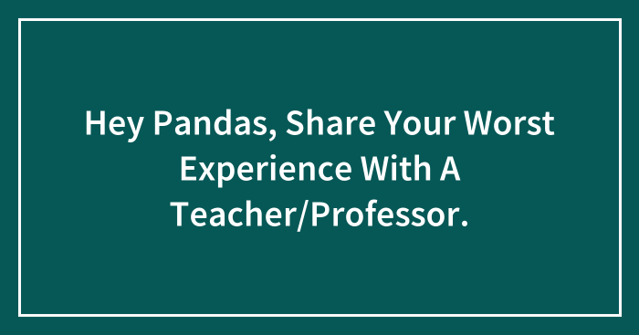 Hey Pandas, Share Your Worst Experience With A Teacher/Professor.