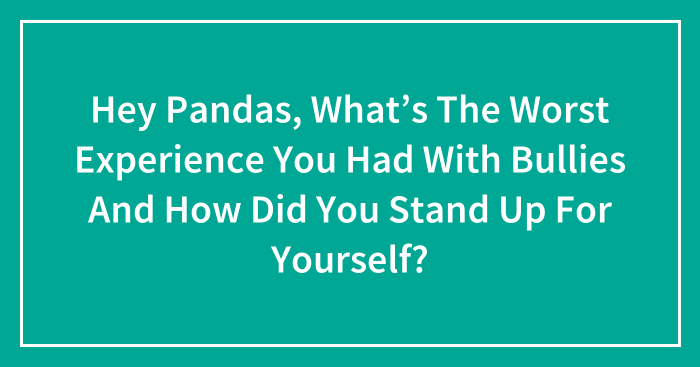 Hey Pandas, What’s The Worst Experience You Had With Bullies And How Did You Stand Up For Yourself?