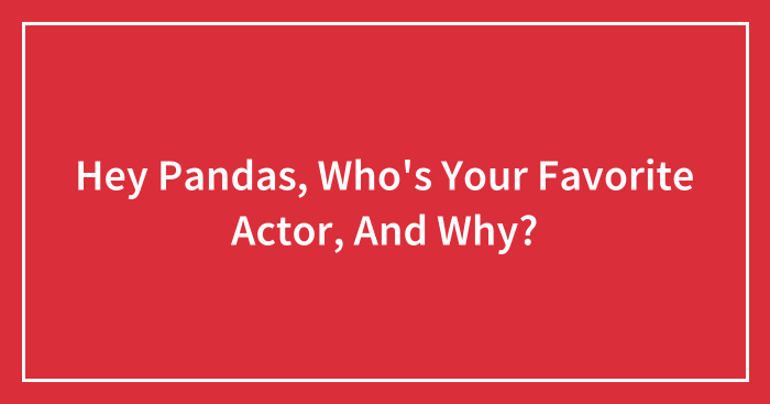 Hey Pandas, Who’s Your Favorite Actor, And Why? (Closed)