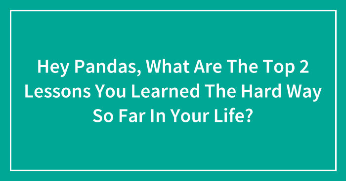 Hey Pandas, What Are The Top 2 Lessons You Learned The Hard Way So Far In Your Life? (Closed)