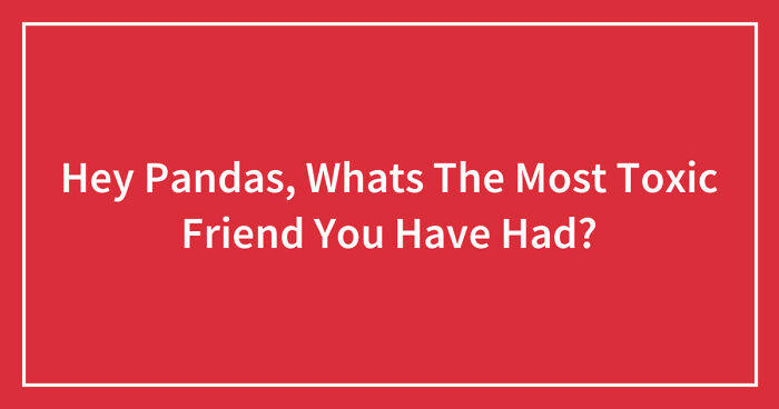 Hey Pandas, Whats The Most Toxic Friend You Have Had? (Closed)