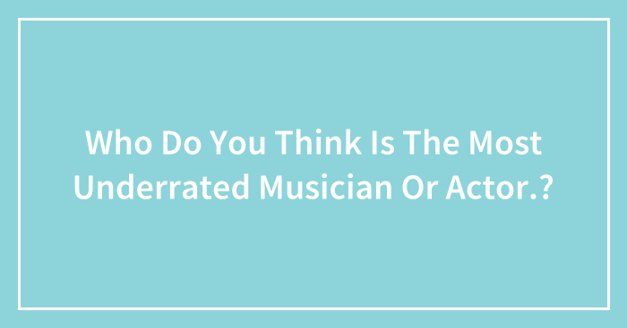 Who Do You Think Is The Most Underrated Musician Or Actor.?