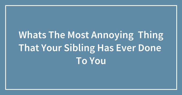 Whats The Most Annoying Thing That Your Sibling Has Ever Done To You