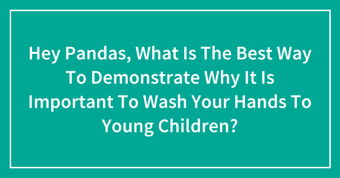 Hey Pandas, What Is The Best Way To Demonstrate Why It Is Important To Wash Your Hands To Young Children? (Closed)