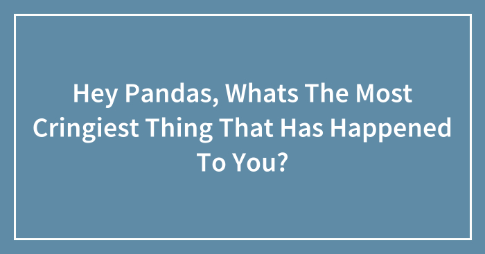 Hey Pandas, Whats The Most Cringiest Thing That Has Happened To You?