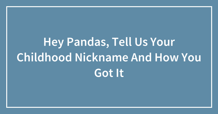 Hey Pandas, Tell Us Your Childhood Nickname And How You Got It (Closed)