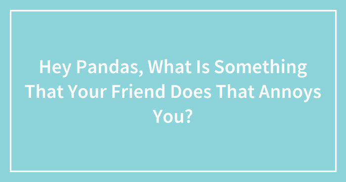 Hey Pandas, What Is Something That Your Friend Does That Annoys You? (Closed)