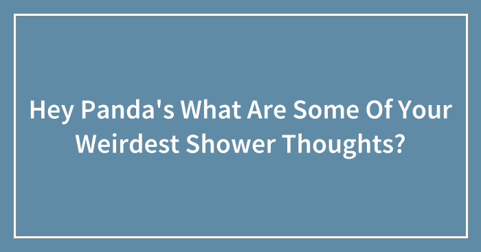 Hey Panda’s What Are Some Of Your Weirdest Shower Thoughts?