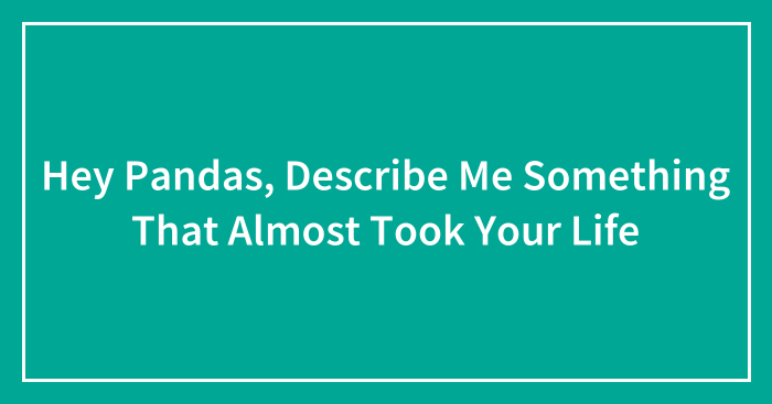 Hey Pandas, Describe Me Something That Almost Took Your Life (Closed)