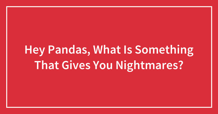 Hey Pandas, What Is Something That Gives You Nightmares? (Closed)