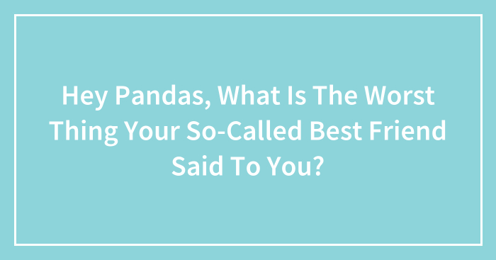 Hey Pandas, What Is The Worst Thing Your So-Called Best Friend Said To You? (Closed)